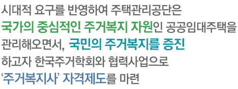 시대적 요구를 반영하여 주택관리공단은 국가의 중심적인 주거복지 자원인 공공임대주택을 관리해오면서, 저소득 국민의 주거복지를 증진하고자 한국주거학회와 협력사업으로 ‘주거복지사’ 자격제도를 마련하게 되었으며,